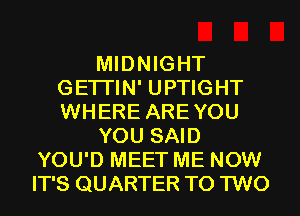MIDNIGHT
GETI'IN' UPTIGHT
WHERE AREYOU

YOU SAID

YOU'D MEET ME NOW
IT'S QUARTER T0 TWO