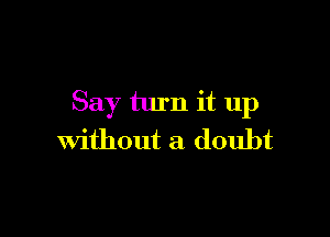 Say turn it up

Without a doubt