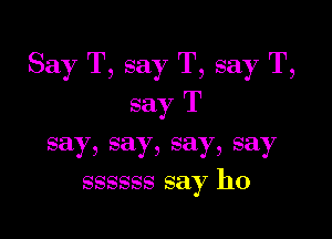 Say T, say T, say T,
say T

say, say, say, say
ssssss say ho