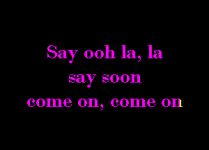 Say 00h la, la

say soon
come 011, 001116 011