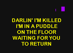 DARLIN' I'M KILLED
I'M IN A PUDDLE

ON THE FLOOR
WAITING FOR YOU
TO RETURN