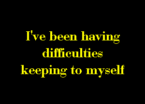 I've been having
difficulties
keeping to myself