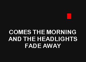 COMES THE MORNING
AND THE HEADLIGHTS
FADE AWAY