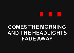 COMES THEMORNING
AND THE HEADLIGHTS
FADEAWAY