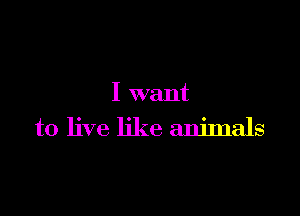 I want

to live like animals