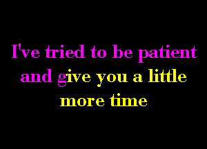 I've tied to be paiient
and give you a little

more ijme