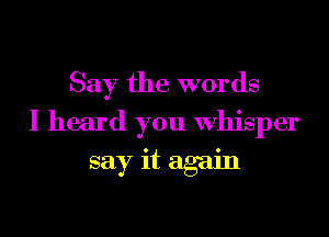 Say the words

I heard you whisper
say it again