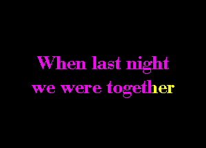 When last night

we were together
