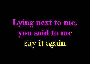 Lying next to me,
you said to me
say it again