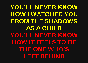 YOU'LL NEVER KNOW

HOW I WATCHED YOU

FROM THE SHADOWS
AS A CHILD