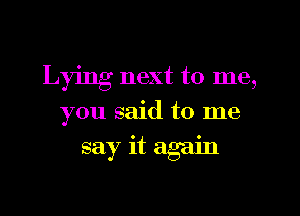 Lying next to me,
you said to me
say it again