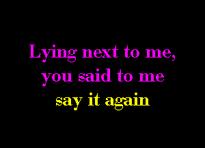 Lying next to me,
you said to me
say it again