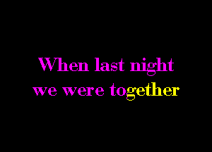 When last night

we were together