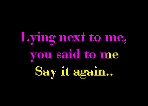 Lying next to me,
you said to me
Say it again.