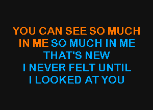 YOU CAN SEE SO MUCH
IN ME SO MUCH IN ME
THAT'S NEW
I NEVER FELT UNTIL
I LOOKED AT YOU