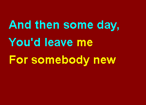 And then some day,
You'd leave me

For somebody new