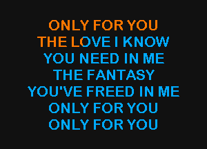 ONLYFORYOU
THE LOVE I KNOW
YOU NEED IN ME
THEFANTASY
YOU'VE FREED IN ME
ONLYFORYOU

ONLY FOR YOU I