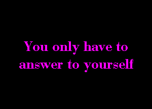 You only have to

answer to yourself