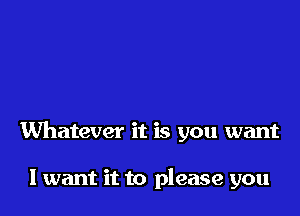 Whatever it is you want

I want it to please you