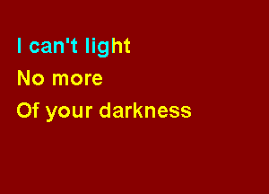 I can't light
No more

Of your darkness