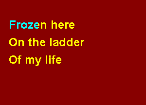 Frozen here
On the ladder

Of my life