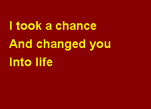 I took a chance
And changed you

Into life