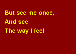 But see me once,
And see

The way I feel