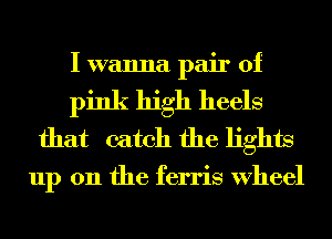 I wanna pair of
pink high heels
that catch the lights

up 011 the ferris Wheel