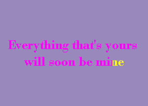 Everything that's yours

will soon be mine