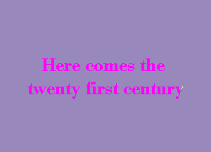 Here comes the

twenty iirst century