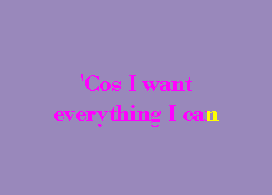 'Cos I want

everything I can
