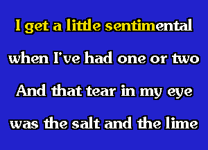 I get a little sentimental
when I've had one or two
And that tear in my eye

was the salt and the lime