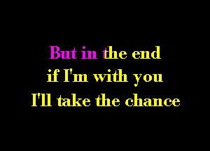 But in the end
if I'm with you
I'll take the chance