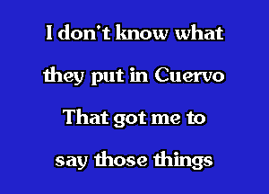 I don't know what
they put in Cuervo

That got me to

say those things