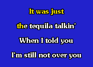 It was just

the tequila talkin'

When Itold you

I'm still not over you