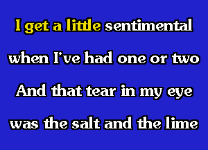 I get a little sentimental
when I've had one or two
And that tear in my eye

was the salt and the lime