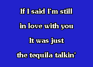 If I said I'm still

in love with you

It was just

the tequila talkin'