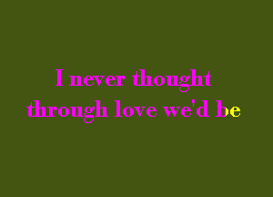 I never thought

through love we'd be