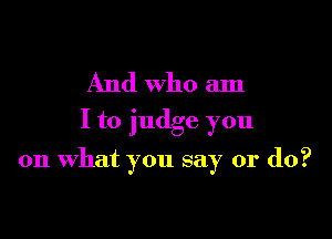 And who am
I to judge you

on what you say or do?