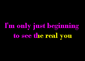 I'm only just beginning
to see the real you