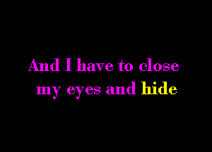 And I have to close

my eyes and hide