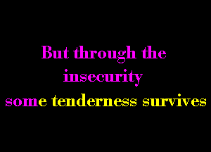 But through the
insecurity

some tenderness survives