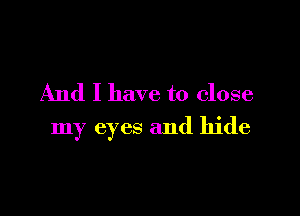 And I have to close

my eyes and hide