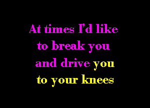 At times I'd like
to break you

and drive you

to your knees

g