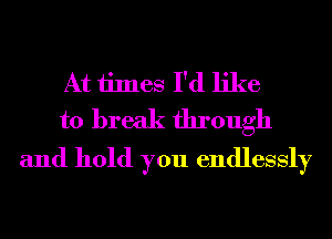 At times I'd like
to break through
and hold you endlessly