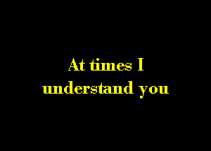 At times I

understand you