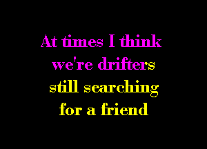 At times I think
we're drifters
still searching

for a friend

g