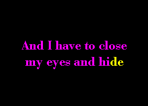 And I have to close

my eyes and hide