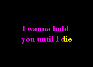 I wanna hold

you uniil I die