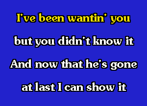 I've been wantin' you
but you didn't know it
And now that he's gone

at last I can show it